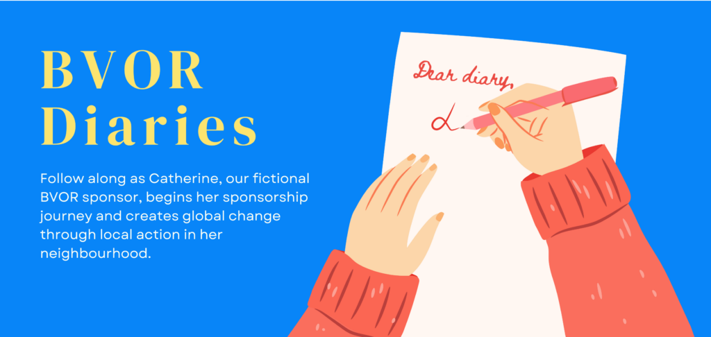Follow along as Catherine, our fictional BVOR sponsor, begins her sponsorship journey and creates global change through local action in her neighbourhood.